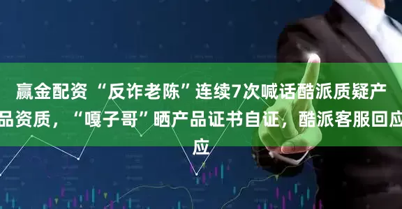 赢金配资 “反诈老陈”连续7次喊话酷派质疑产品资质，“嘎子哥”晒产品证书自证，酷派客服回应