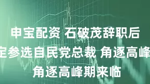 申宝配资 石破茂辞职后5人确定参选自民党总裁 角逐高峰期来临