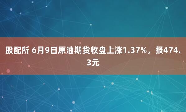 股配所 6月9日原油期货收盘上涨1.37%，报474.3元