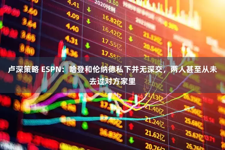 卢深策略 ESPN：哈登和伦纳德私下并无深交，两人甚至从未去过对方家里