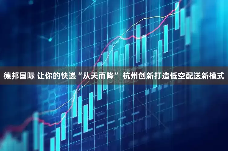 德邦国际 让你的快递“从天而降” 杭州创新打造低空配送新模式